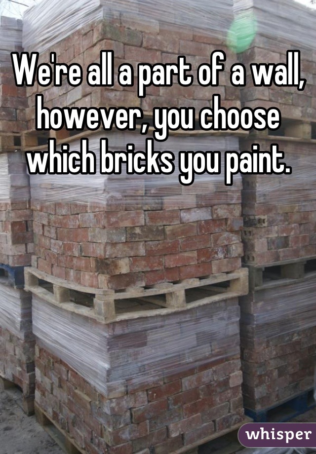 We're all a part of a wall, however, you choose which bricks you paint.