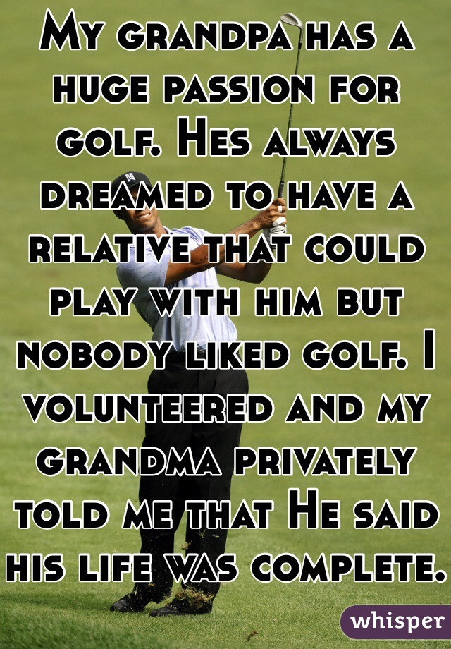 My grandpa has a huge passion for golf. Hes always dreamed to have a relative that could play with him but nobody liked golf. I volunteered and my grandma privately told me that He said his life was complete.