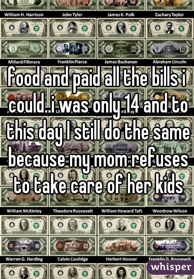 food and paid all the bills i could..i was only 14 and to this day I still do the same because my mom refuses to take care of her kids