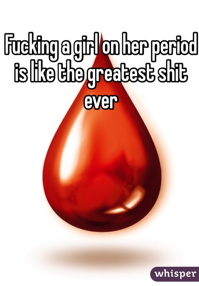 Fucking a girl on her period is like the greatest shit ever 