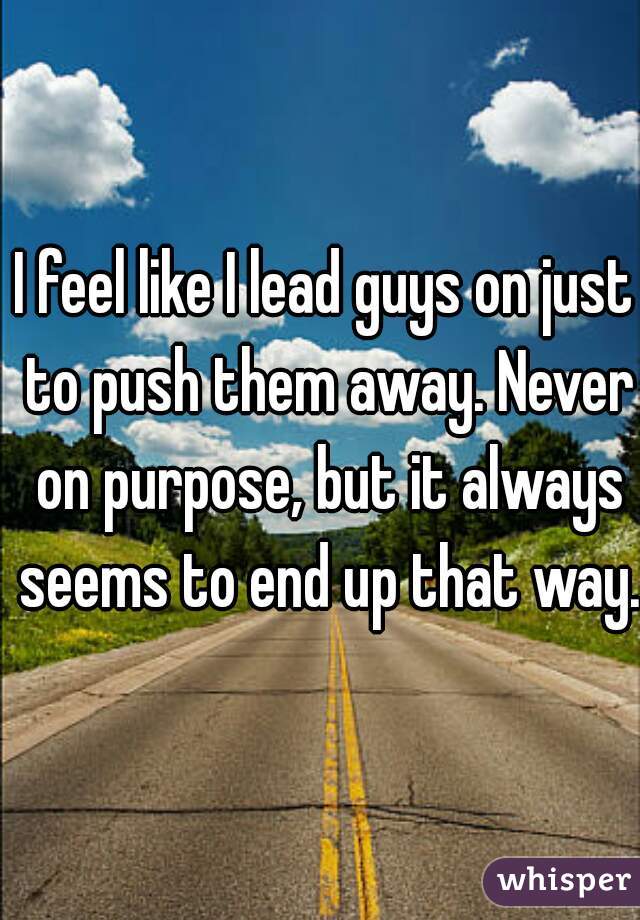 I feel like I lead guys on just to push them away. Never on purpose, but it always seems to end up that way. 