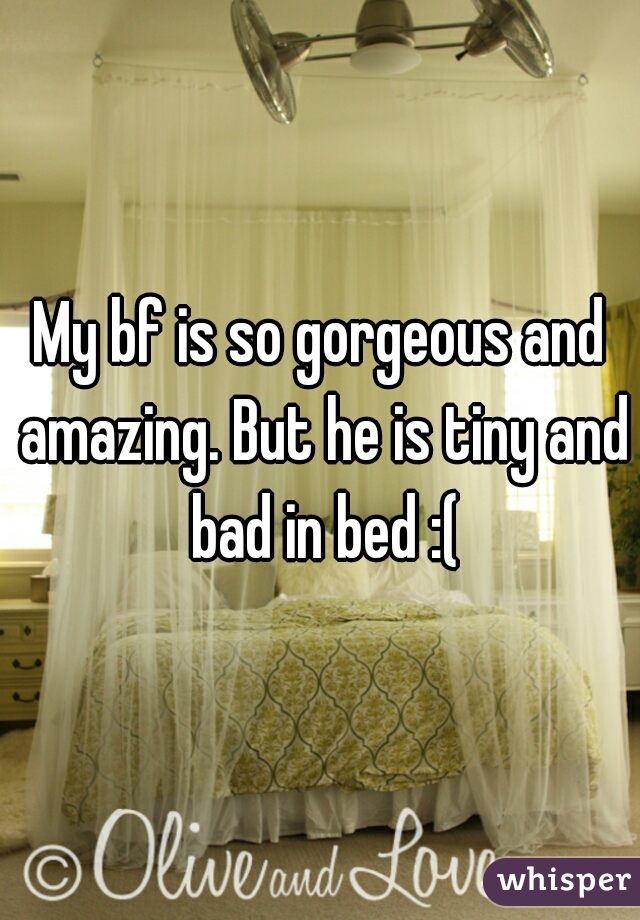 My bf is so gorgeous and amazing. But he is tiny and bad in bed :(