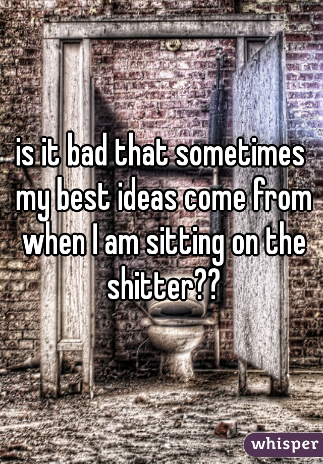 is it bad that sometimes my best ideas come from when I am sitting on the shitter??