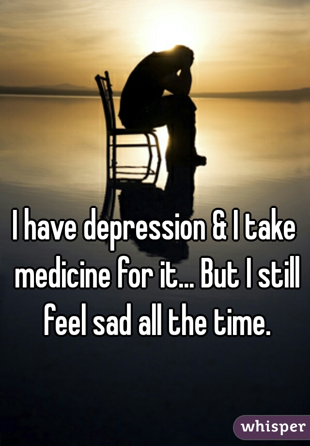 I have depression & I take medicine for it... But I still feel sad all the time.