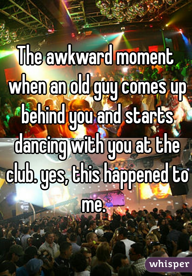 The awkward moment when an old guy comes up behind you and starts dancing with you at the club. yes, this happened to me.  