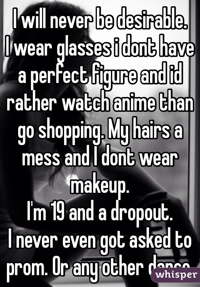 I will never be desirable.
I wear glasses i dont have a perfect figure and id rather watch anime than go shopping. My hairs a mess and I dont wear makeup. 
I'm 19 and a dropout. 
I never even got asked to prom. Or any other dance.