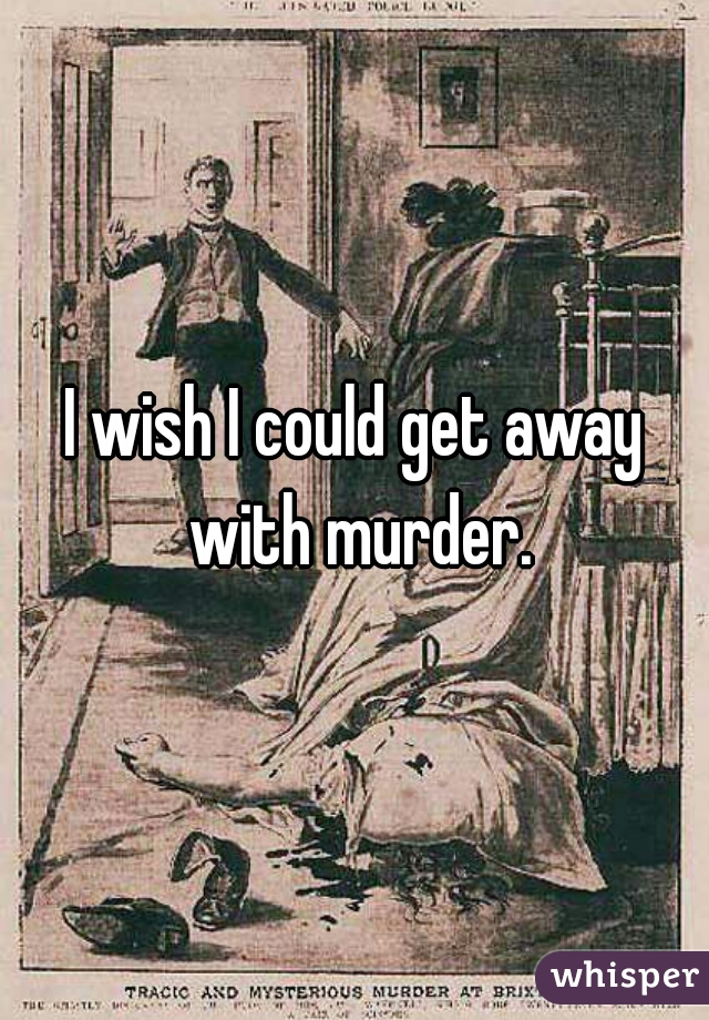 I wish I could get away with murder.