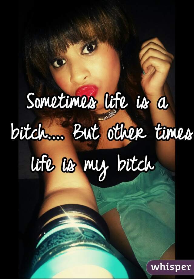 Sometimes life is a bitch.... But other times life is my bitch  