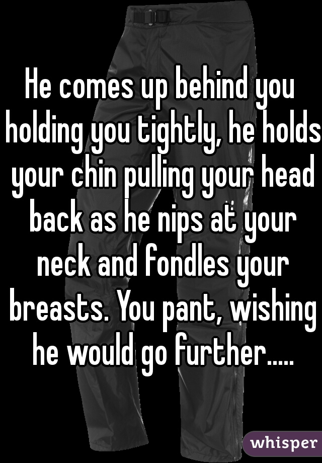 He comes up behind you holding you tightly, he holds your chin pulling your head back as he nips at your neck and fondles your breasts. You pant, wishing he would go further.....