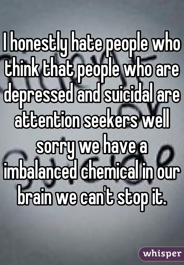I honestly hate people who think that people who are depressed and suicidal are attention seekers well sorry we have a imbalanced chemical in our brain we can't stop it.