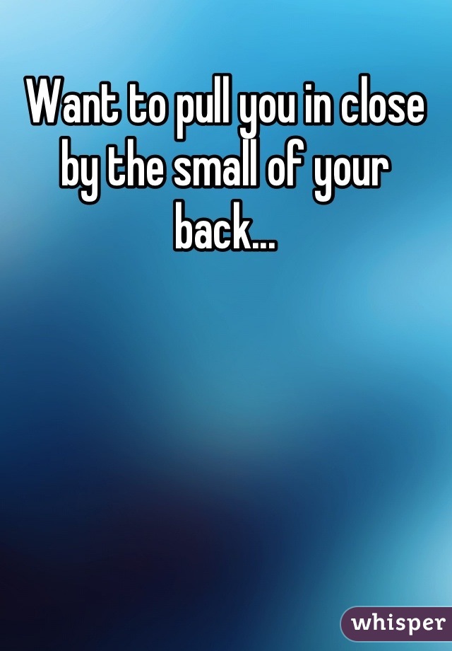 Want to pull you in close by the small of your back...