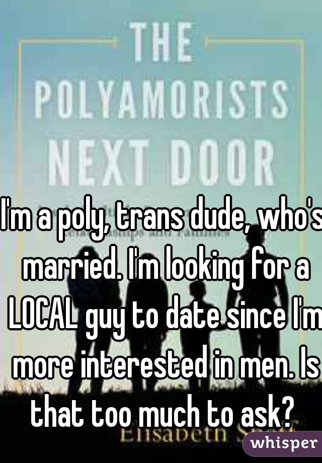 I'm a poly, trans dude, who's married. I'm looking for a LOCAL guy to date since I'm more interested in men. Is that too much to ask? 