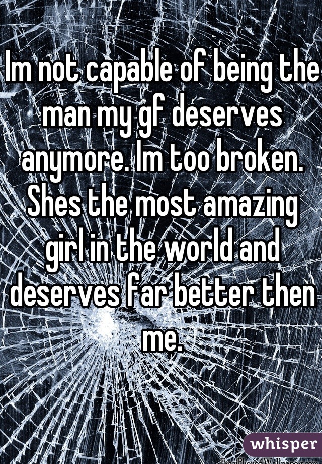 Im not capable of being the man my gf deserves anymore. Im too broken. Shes the most amazing girl in the world and deserves far better then me.