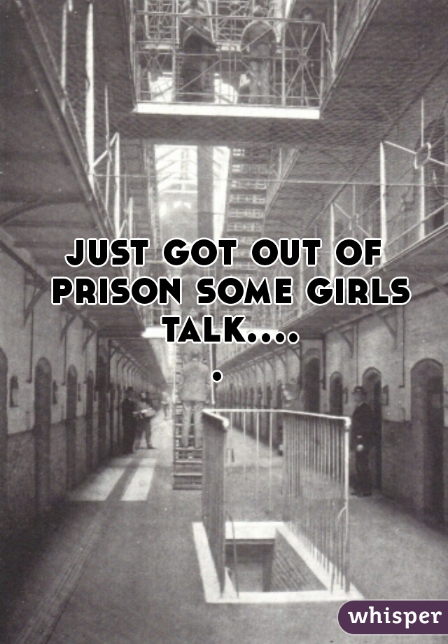 just got out of prison some girls talk..... 