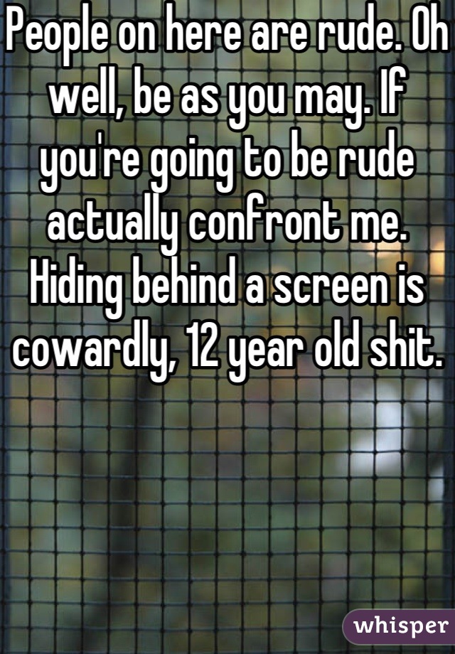 People on here are rude. Oh well, be as you may. If you're going to be rude actually confront me. Hiding behind a screen is cowardly, 12 year old shit.