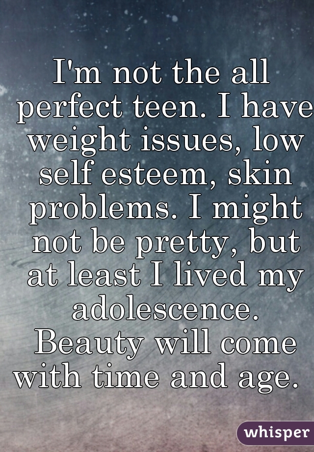 I'm not the all perfect teen. I have weight issues, low self esteem, skin problems. I might not be pretty, but at least I lived my adolescence. Beauty will come with time and age.  