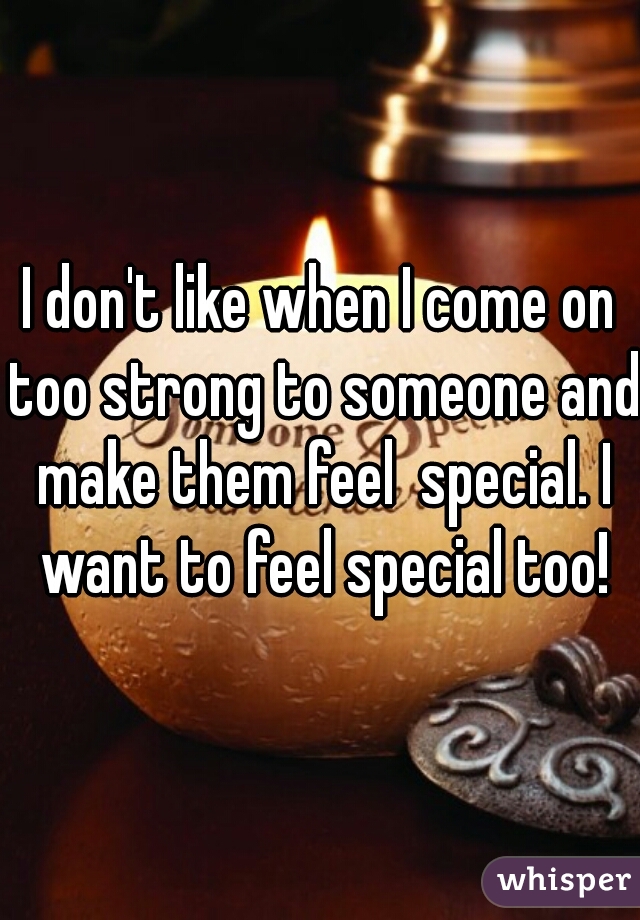 I don't like when I come on too strong to someone and make them feel  special. I want to feel special too!