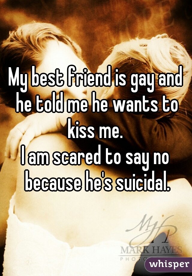 My best friend is gay and he told me he wants to kiss me. 
I am scared to say no because he's suicidal.