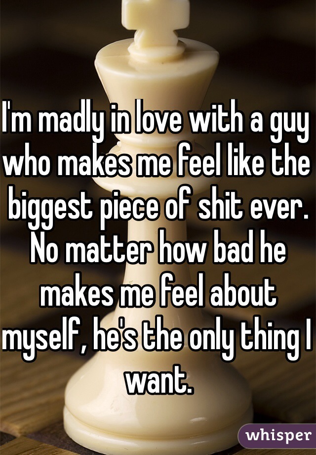 I'm madly in love with a guy who makes me feel like the biggest piece of shit ever. 
No matter how bad he makes me feel about myself, he's the only thing I want. 