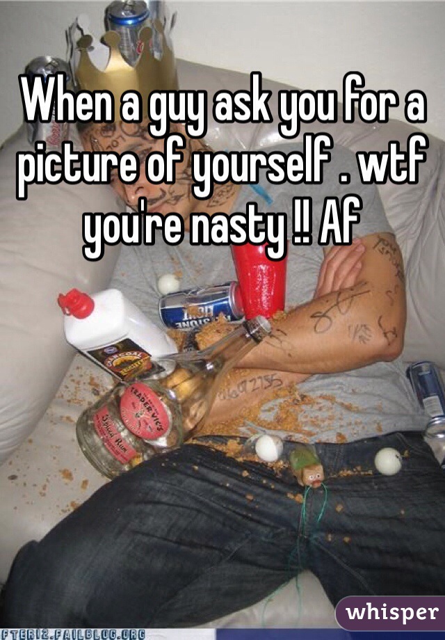 When a guy ask you for a picture of yourself . wtf you're nasty !! Af 