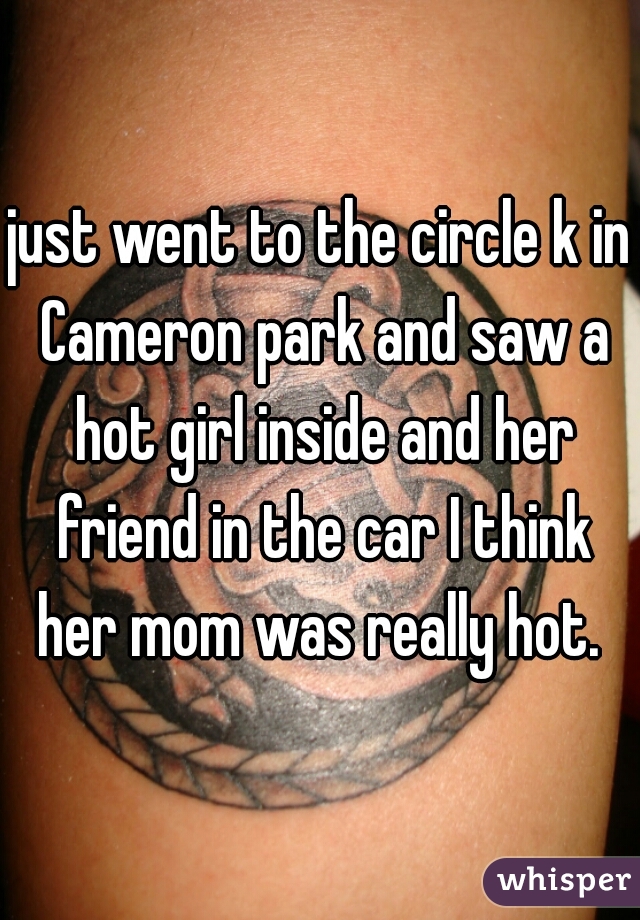 just went to the circle k in Cameron park and saw a hot girl inside and her friend in the car I think her mom was really hot. 