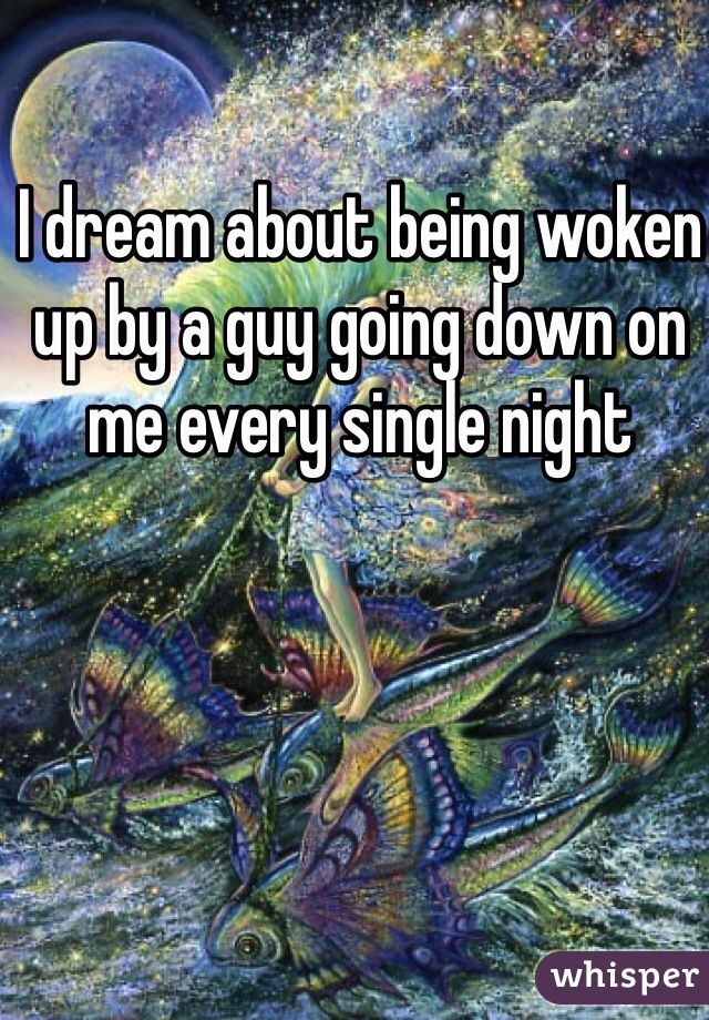 I dream about being woken up by a guy going down on me every single night 