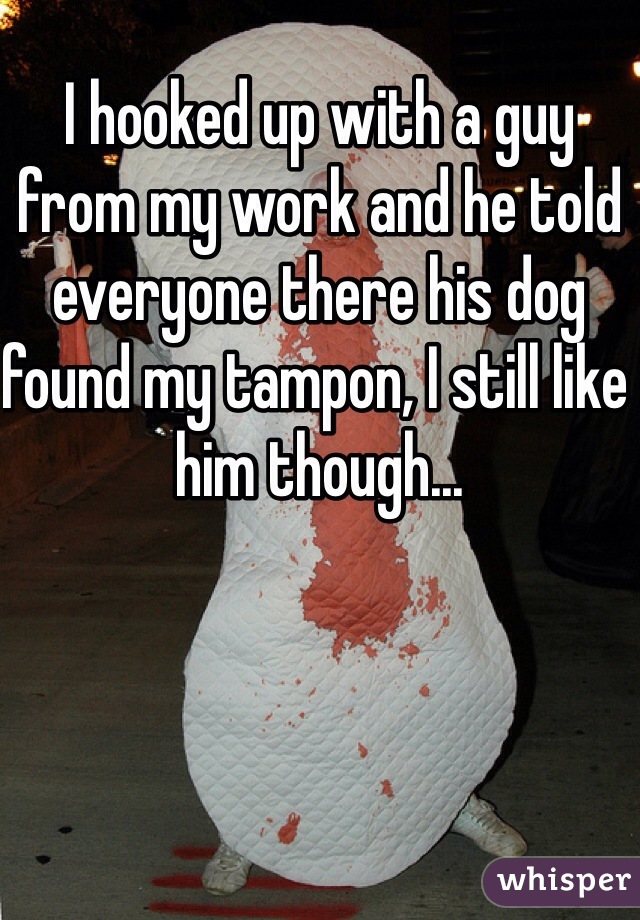 I hooked up with a guy from my work and he told everyone there his dog found my tampon, I still like him though...