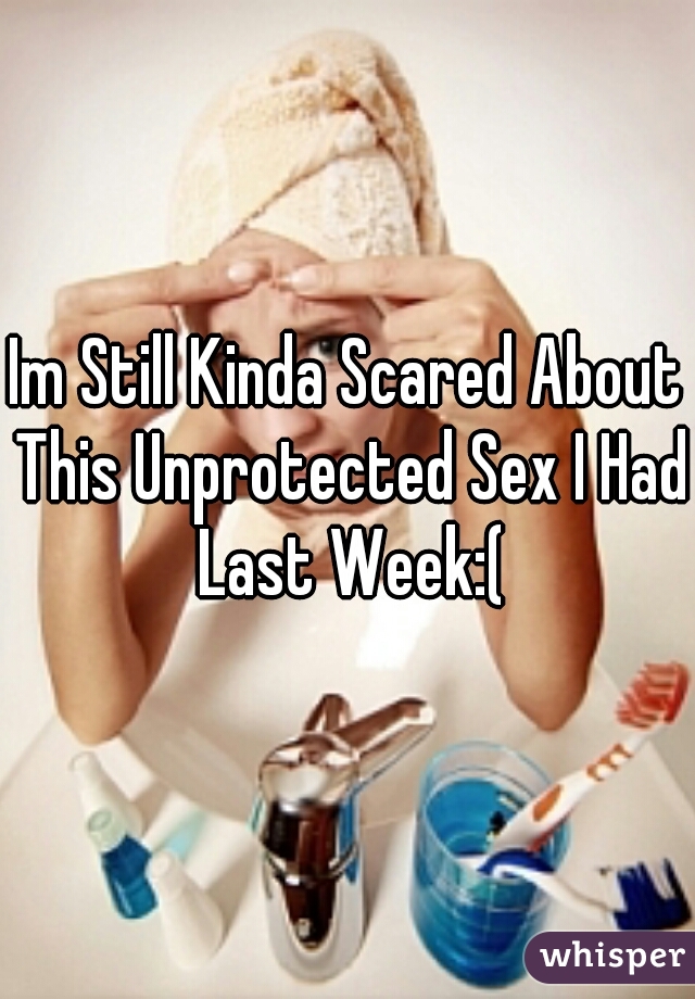 Im Still Kinda Scared About This Unprotected Sex I Had Last Week:(
