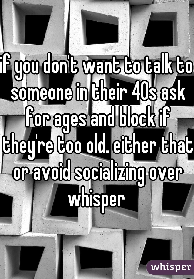 if you don't want to talk to someone in their 40s ask for ages and block if they're too old. either that or avoid socializing over whisper 
