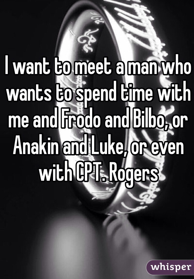I want to meet a man who wants to spend time with me and Frodo and Bilbo, or Anakin and Luke, or even with CPT. Rogers