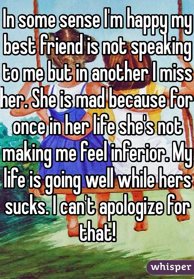 In some sense I'm happy my best friend is not speaking to me but in another I miss her. She is mad because for once in her life she's not making me feel inferior. My life is going well while hers sucks. I can't apologize for that!
