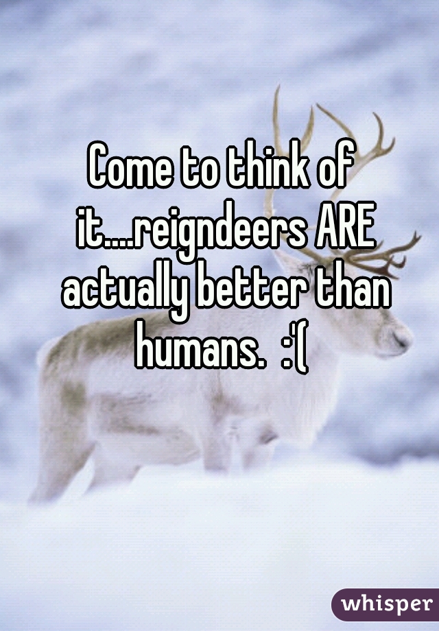 Come to think of it....reigndeers ARE actually better than humans.  :'( 