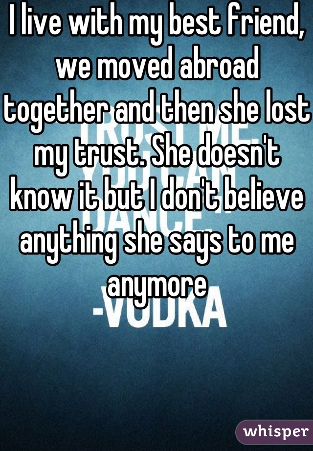 I live with my best friend, we moved abroad together and then she lost my trust. She doesn't know it but I don't believe anything she says to me anymore