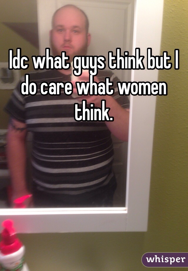 Idc what guys think but I do care what women think.