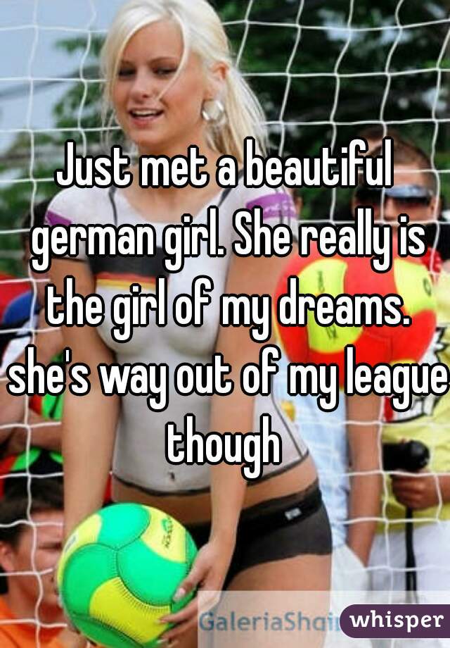 Just met a beautiful german girl. She really is the girl of my dreams. she's way out of my league though 