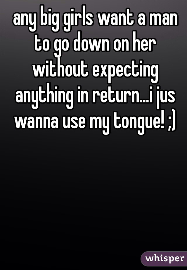 any big girls want a man to go down on her without expecting anything in return...i jus wanna use my tongue! ;)