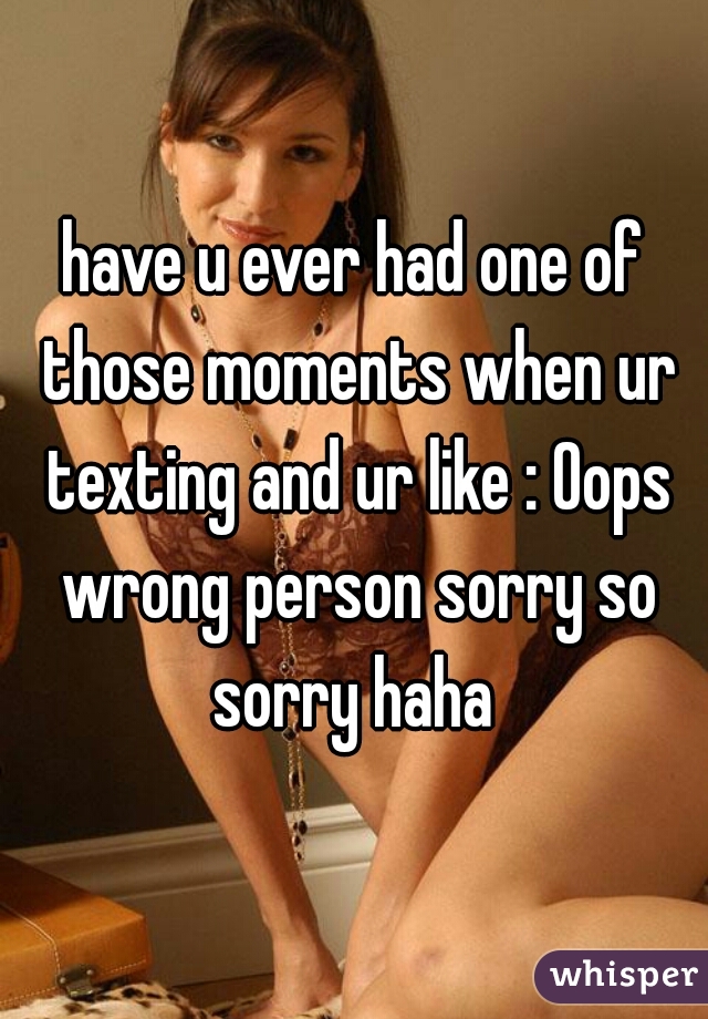 have u ever had one of those moments when ur texting and ur like : Oops wrong person sorry so sorry haha 