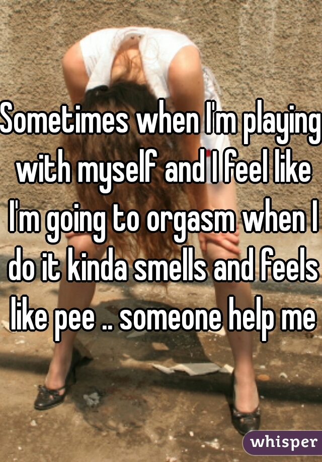 Sometimes when I'm playing with myself and I feel like I'm going to orgasm when I do it kinda smells and feels like pee .. someone help me