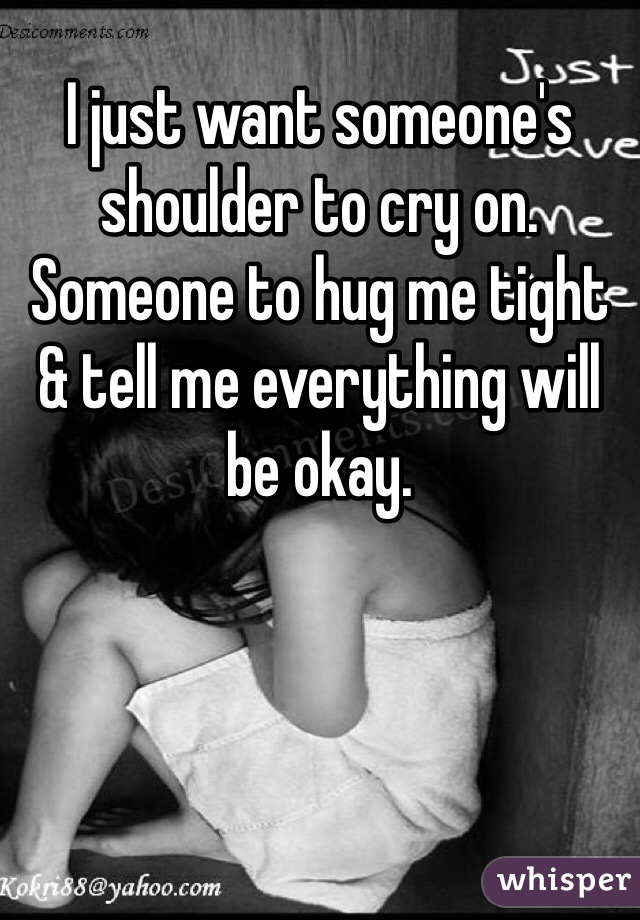 I just want someone's shoulder to cry on. Someone to hug me tight & tell me everything will be okay. 