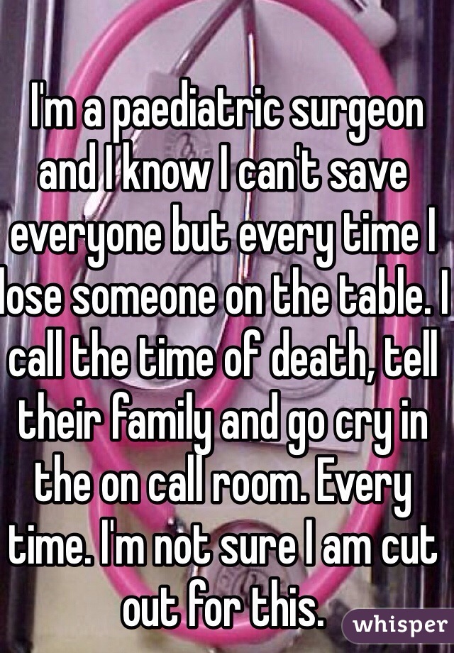  I'm a paediatric surgeon and I know I can't save everyone but every time I lose someone on the table. I call the time of death, tell their family and go cry in the on call room. Every time. I'm not sure I am cut out for this. 