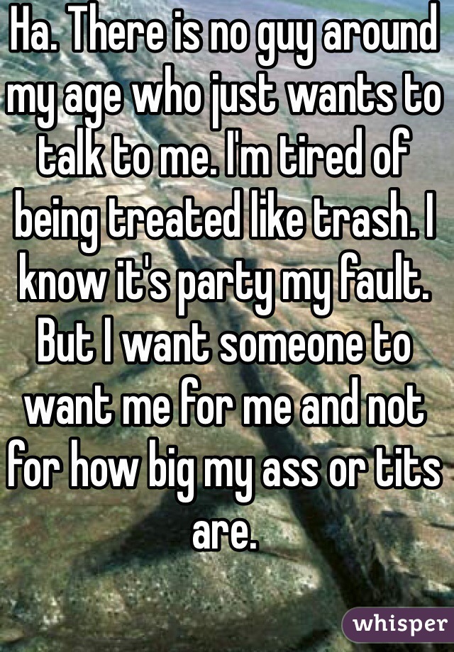 Ha. There is no guy around my age who just wants to talk to me. I'm tired of being treated like trash. I know it's party my fault. But I want someone to want me for me and not for how big my ass or tits are. 