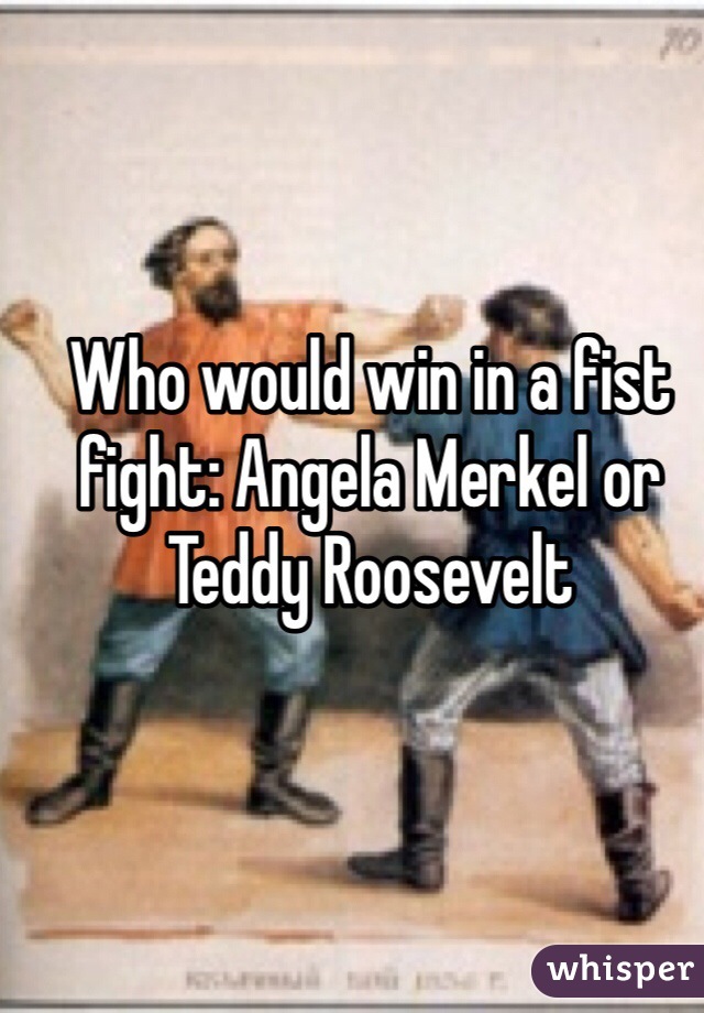 Who would win in a fist fight: Angela Merkel or Teddy Roosevelt