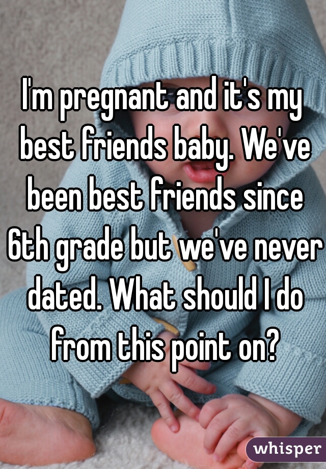 I'm pregnant and it's my best friends baby. We've been best friends since 6th grade but we've never dated. What should I do from this point on?