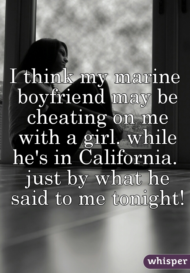 I think my marine boyfriend may be cheating on me with a girl. while he's in California.  just by what he said to me tonight!