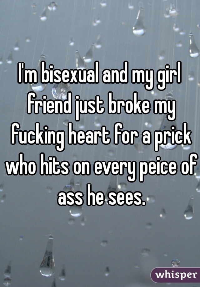 I'm bisexual and my girl friend just broke my fucking heart for a prick who hits on every peice of ass he sees.