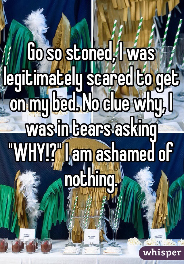 Go so stoned, I was legitimately scared to get on my bed. No clue why, I was in tears asking "WHY!?" I am ashamed of nothing. 