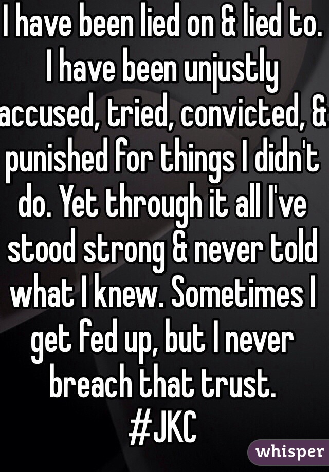 I have been lied on & lied to. I have been unjustly accused, tried, convicted, & punished for things I didn't do. Yet through it all I've stood strong & never told what I knew. Sometimes I get fed up, but I never breach that trust.
#JKC