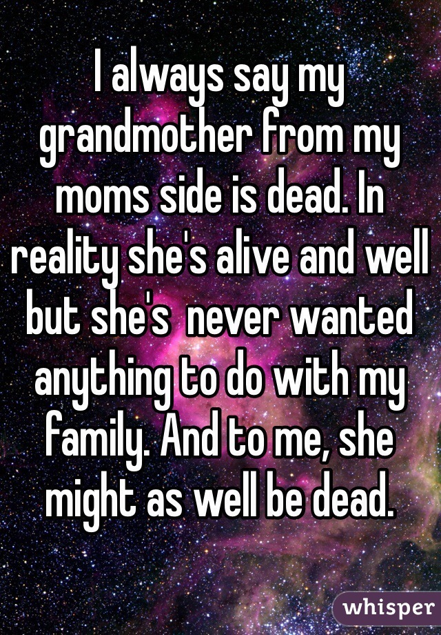 I always say my grandmother from my moms side is dead. In reality she's alive and well but she's  never wanted anything to do with my family. And to me, she might as well be dead.
