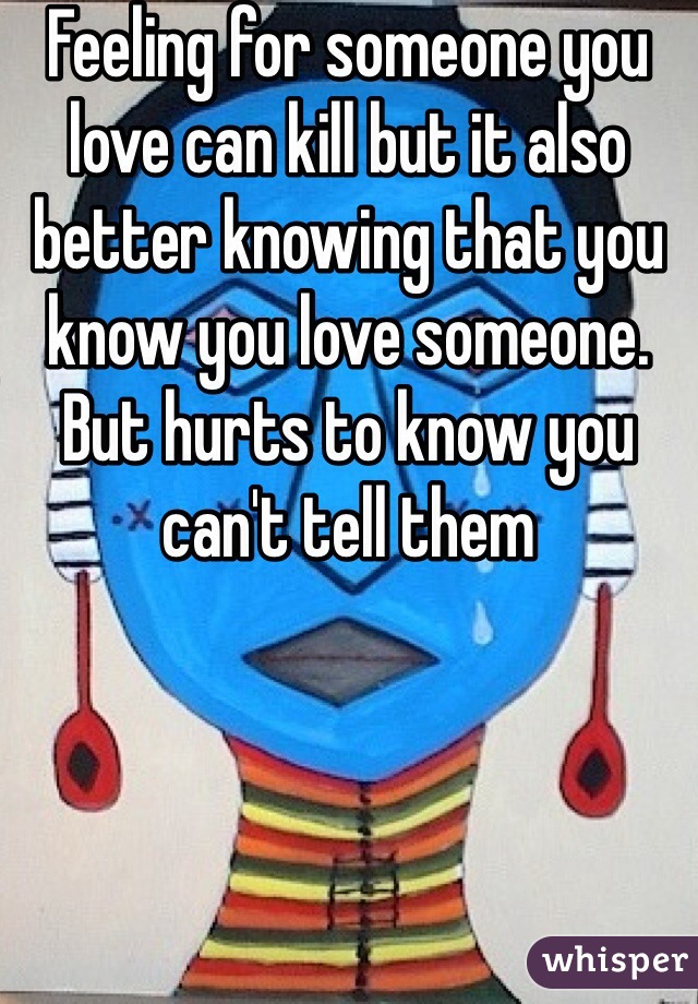 Feeling for someone you love can kill but it also better knowing that you know you love someone. But hurts to know you can't tell them 