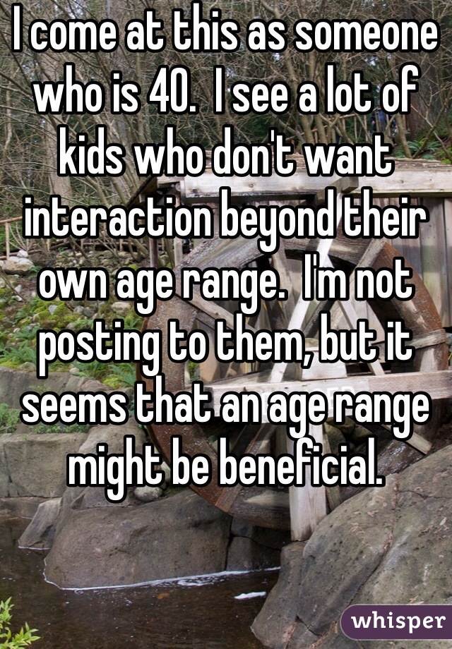I come at this as someone who is 40.  I see a lot of kids who don't want interaction beyond their own age range.  I'm not posting to them, but it seems that an age range might be beneficial.